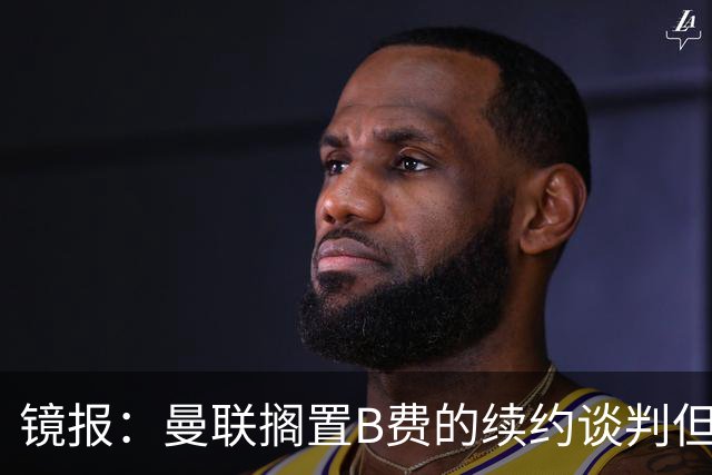 镜报：曼联搁置B费的续约谈判但他承诺留队，目前优先任务是引援